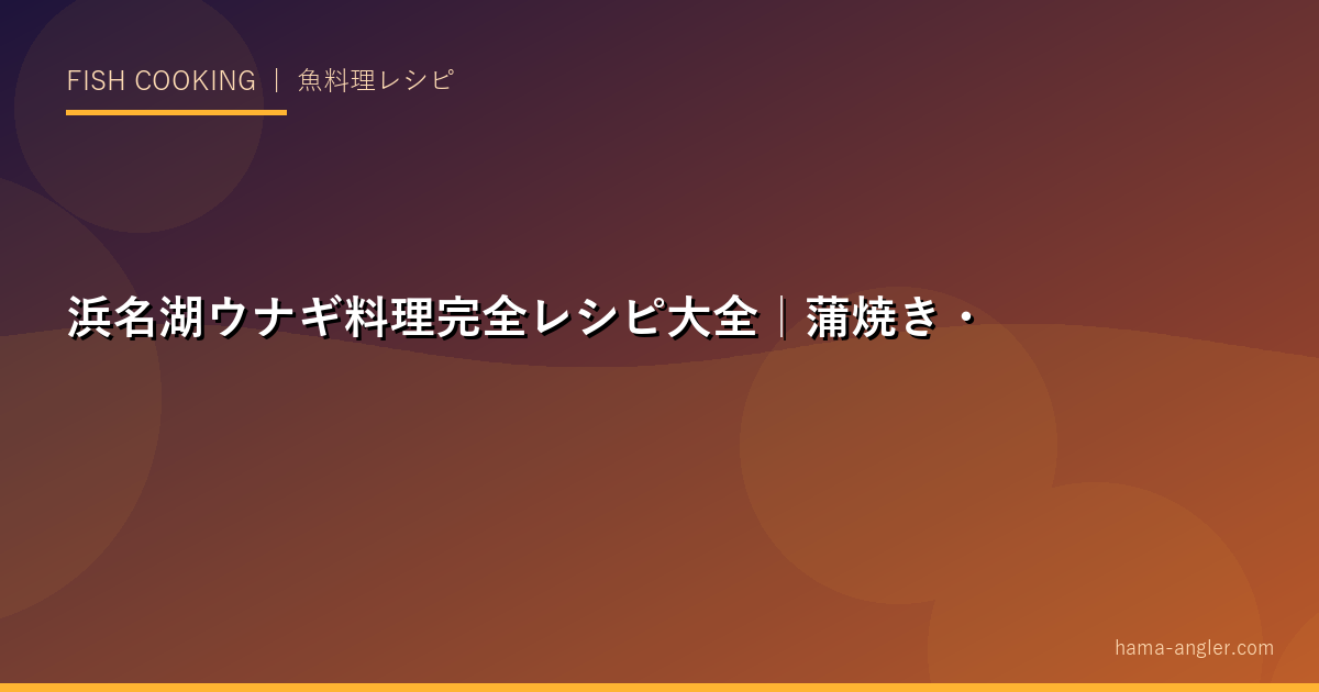 浜名湖ウナギ料理完全レシピ大全｜蒲焼き・白焼き・柳川鍋・ひつまぶし・うな重まで徹底解説