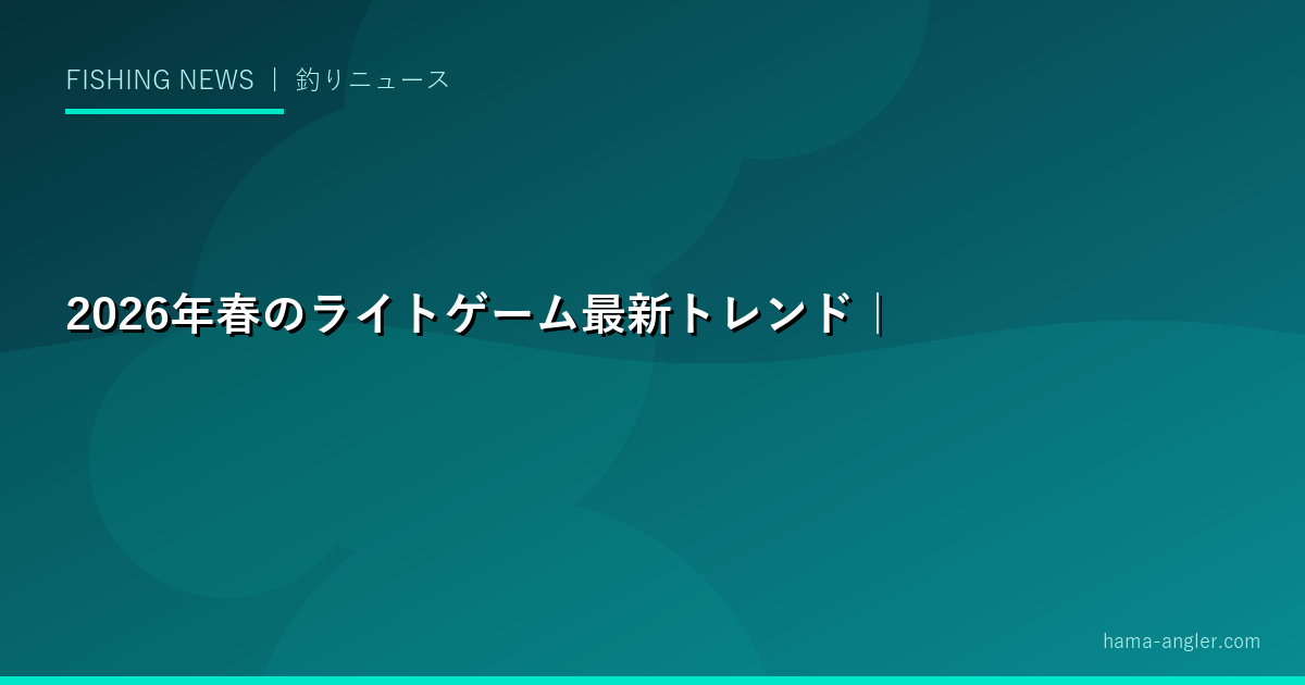 2026年春のライトゲーム最新トレンド｜アジング・メバリングの人気ルアー・タックル動向と全国釣果情報を徹底レポート