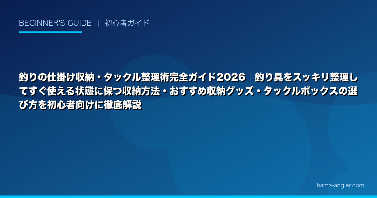 釣りの仕掛け収納・タックル整理術完全ガイド2026｜釣り具をスッキリ整理してすぐ使える状態に保つ収納方法・おすすめ収納グッズ・タックルボックスの選び方を初心者向けに徹底解説