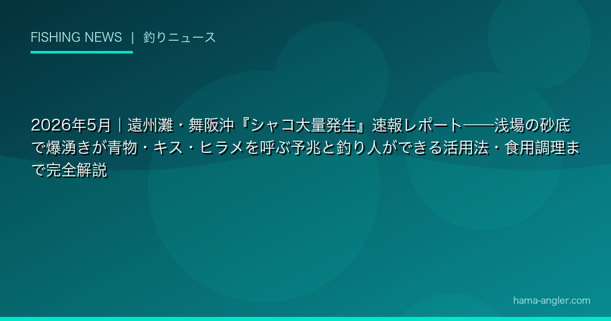 2026年5月｜遠州灘・舞阪沖『シャコ大量発生』速報レポート——浅場の砂底で爆湧きが青物・キス・ヒラメを呼ぶ予兆と釣り人ができる活用法・食用調理まで完全解説