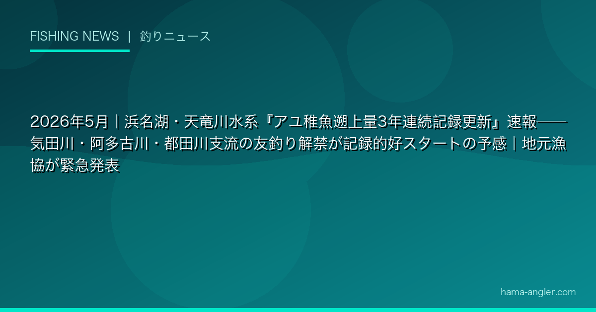 2026年5月|浜名湖・天竜川水系『アユ稚魚遡上量3年連続記録更新』速報——気田川・阿多古川・都田川支流の友釣り解禁が記録的好スタートの予感|地元漁協が緊急発表