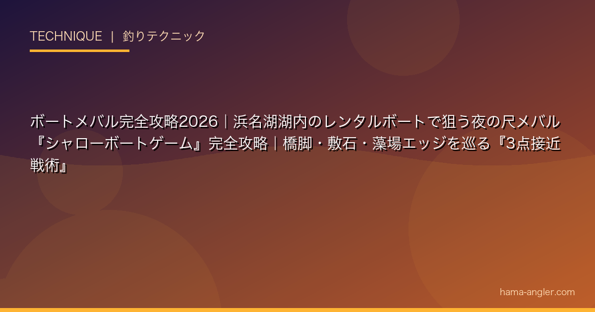 ボートメバル完全攻略2026｜浜名湖湖内のレンタルボートで狙う夜の尺メバル『シャローボートゲーム』完全攻略｜橋脚・敷石・藻場エッジを巡る『3点接近戦術』