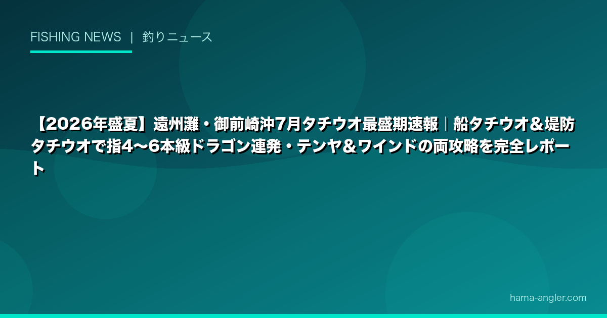 【2026年盛夏】遠州灘・御前崎沖7月タチウオ最盛期速報｜船タチウオ＆堤防タチウオで指4〜6本級ドラゴン連発・テンヤ＆ワインドの両攻略を完全レポート