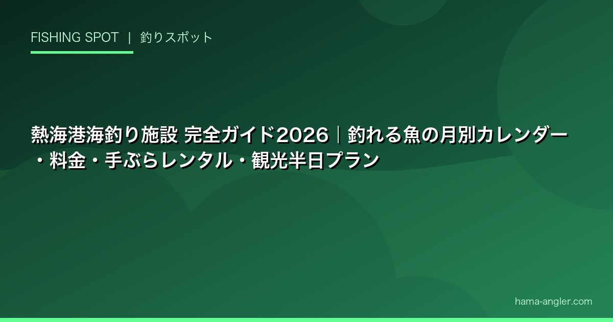 熱海港海釣り施設 完全ガイド2026｜釣れる魚の月別カレンダー・料金・手ぶらレンタル・観光半日プラン